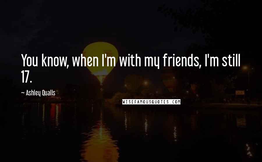 Ashley Qualls Quotes: You know, when I'm with my friends, I'm still 17.