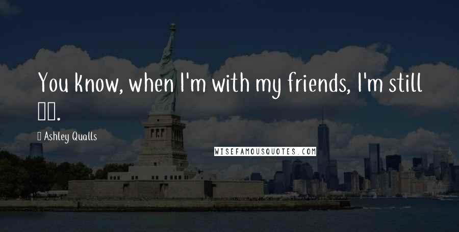 Ashley Qualls Quotes: You know, when I'm with my friends, I'm still 17.