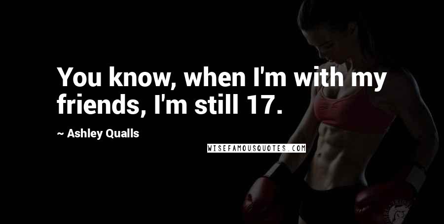 Ashley Qualls Quotes: You know, when I'm with my friends, I'm still 17.