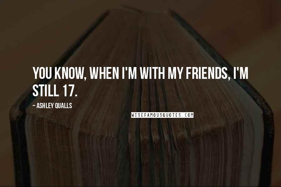 Ashley Qualls Quotes: You know, when I'm with my friends, I'm still 17.