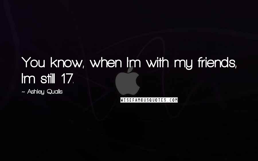 Ashley Qualls Quotes: You know, when I'm with my friends, I'm still 17.