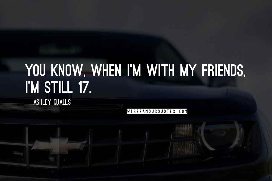 Ashley Qualls Quotes: You know, when I'm with my friends, I'm still 17.