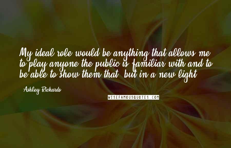 Ashley Rickards Quotes: My ideal role would be anything that allows me to play anyone the public is familiar with and to be able to show them that, but in a new light.