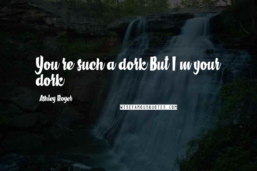 Ashley Royer Quotes: You're such a dork.But I'm your dork.