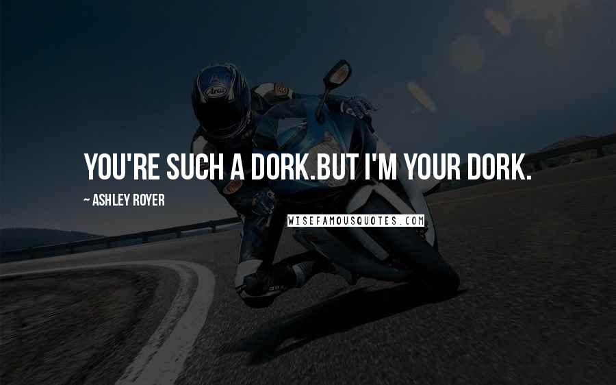 Ashley Royer Quotes: You're such a dork.But I'm your dork.