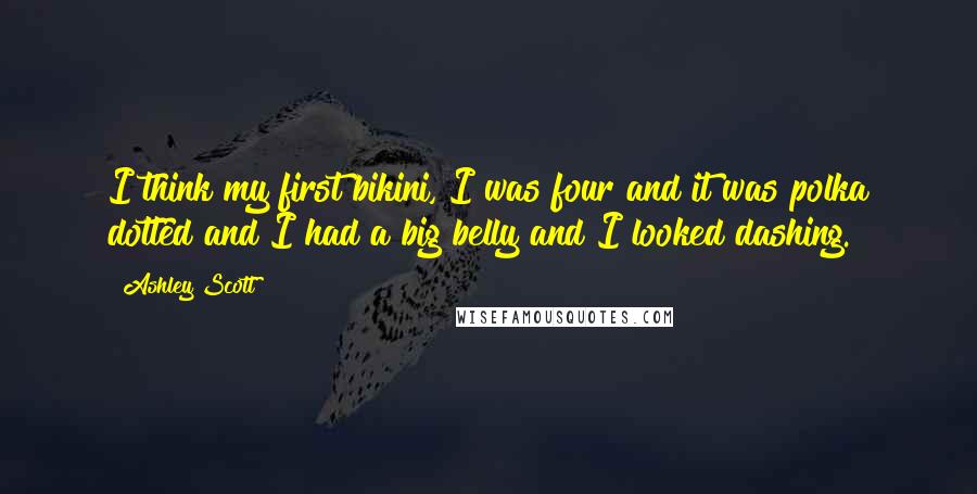 Ashley Scott Quotes: I think my first bikini, I was four and it was polka dotted and I had a big belly and I looked dashing.