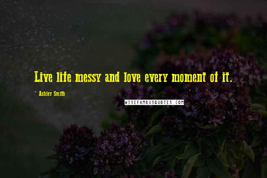Ashley Smith Quotes: Live life messy and love every moment of it.