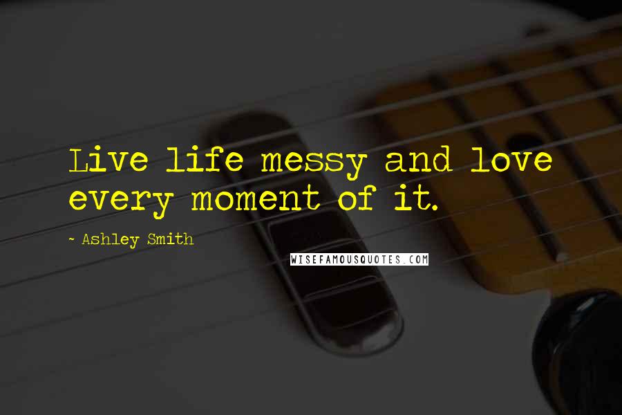 Ashley Smith Quotes: Live life messy and love every moment of it.