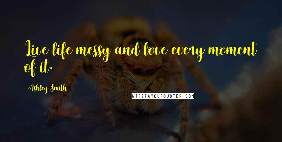 Ashley Smith Quotes: Live life messy and love every moment of it.