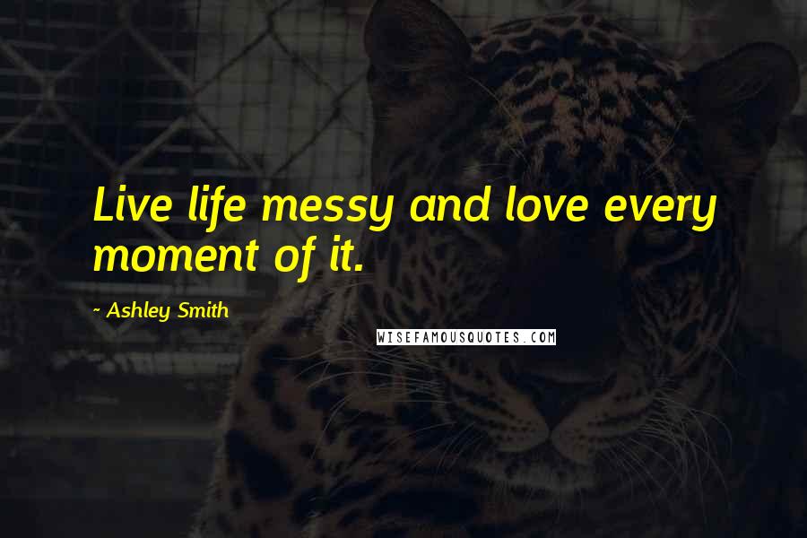 Ashley Smith Quotes: Live life messy and love every moment of it.
