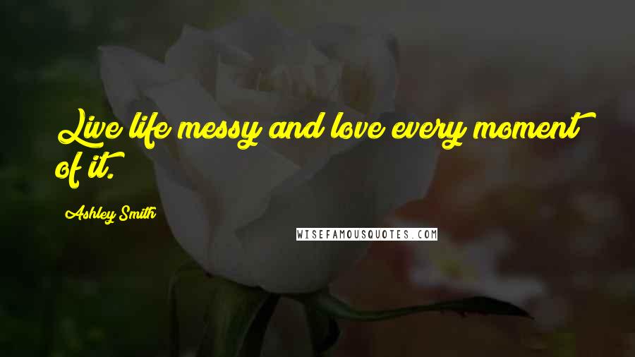 Ashley Smith Quotes: Live life messy and love every moment of it.