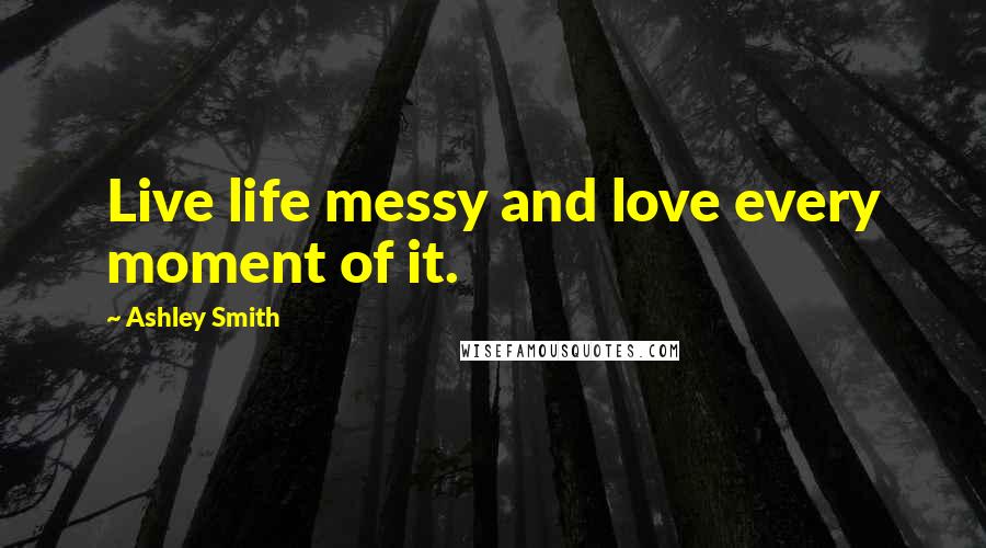 Ashley Smith Quotes: Live life messy and love every moment of it.