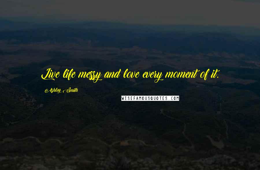 Ashley Smith Quotes: Live life messy and love every moment of it.