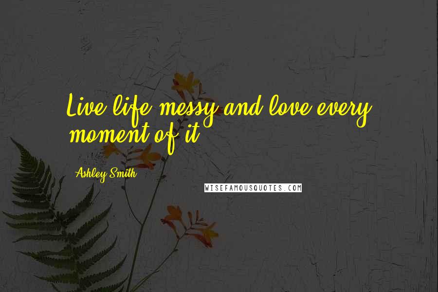 Ashley Smith Quotes: Live life messy and love every moment of it.