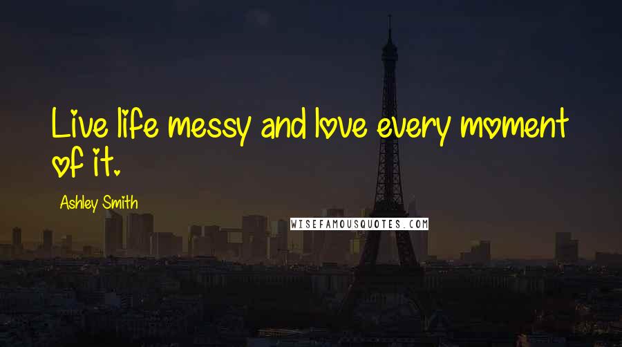 Ashley Smith Quotes: Live life messy and love every moment of it.