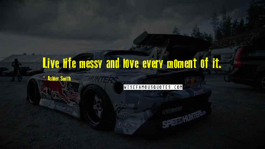 Ashley Smith Quotes: Live life messy and love every moment of it.