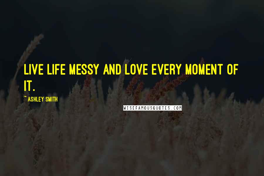 Ashley Smith Quotes: Live life messy and love every moment of it.