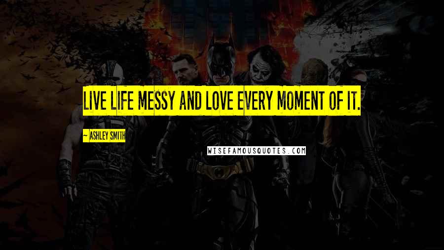 Ashley Smith Quotes: Live life messy and love every moment of it.