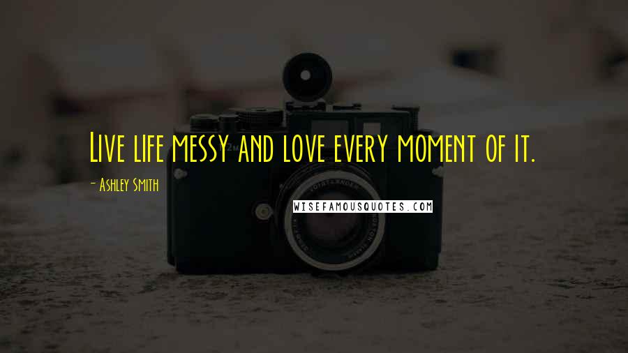 Ashley Smith Quotes: Live life messy and love every moment of it.