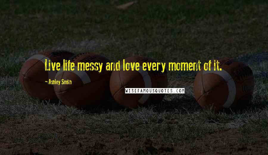 Ashley Smith Quotes: Live life messy and love every moment of it.