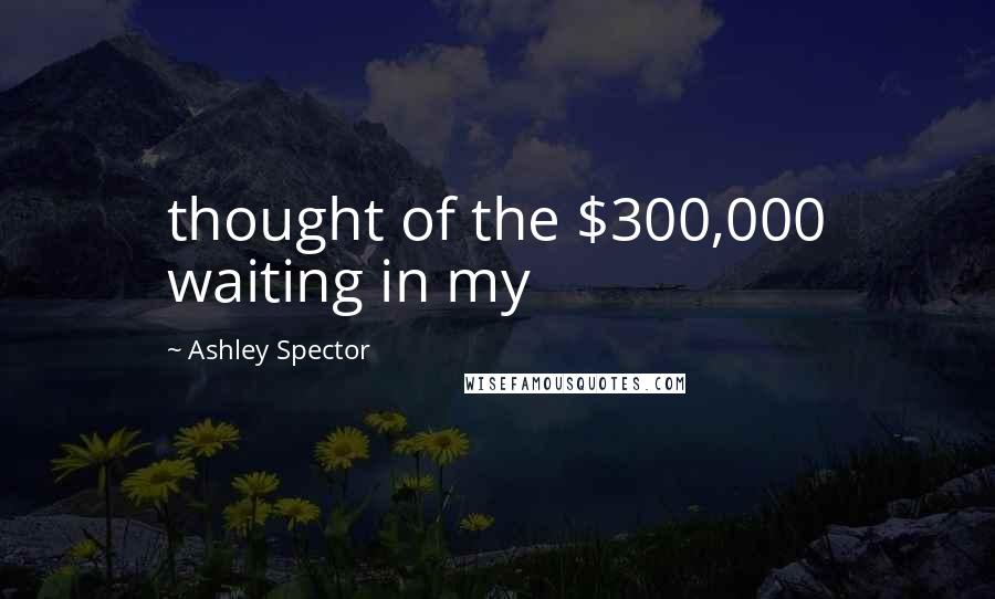 Ashley Spector Quotes: thought of the $300,000 waiting in my