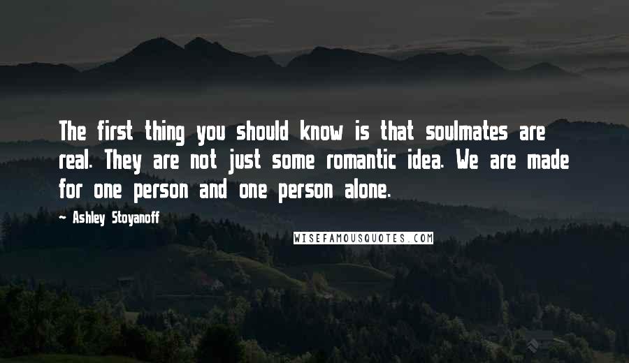 Ashley Stoyanoff Quotes: The first thing you should know is that soulmates are real. They are not just some romantic idea. We are made for one person and one person alone.