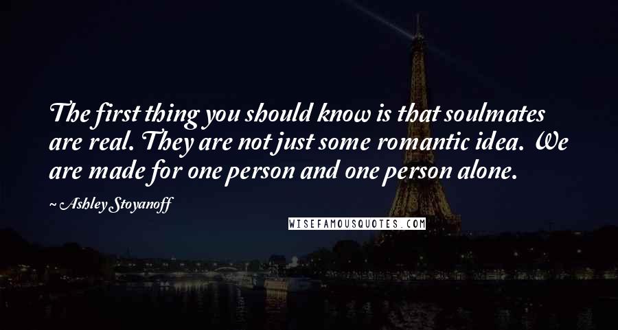 Ashley Stoyanoff Quotes: The first thing you should know is that soulmates are real. They are not just some romantic idea. We are made for one person and one person alone.