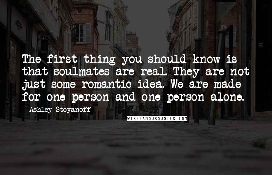 Ashley Stoyanoff Quotes: The first thing you should know is that soulmates are real. They are not just some romantic idea. We are made for one person and one person alone.