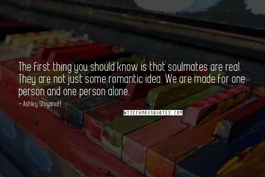 Ashley Stoyanoff Quotes: The first thing you should know is that soulmates are real. They are not just some romantic idea. We are made for one person and one person alone.
