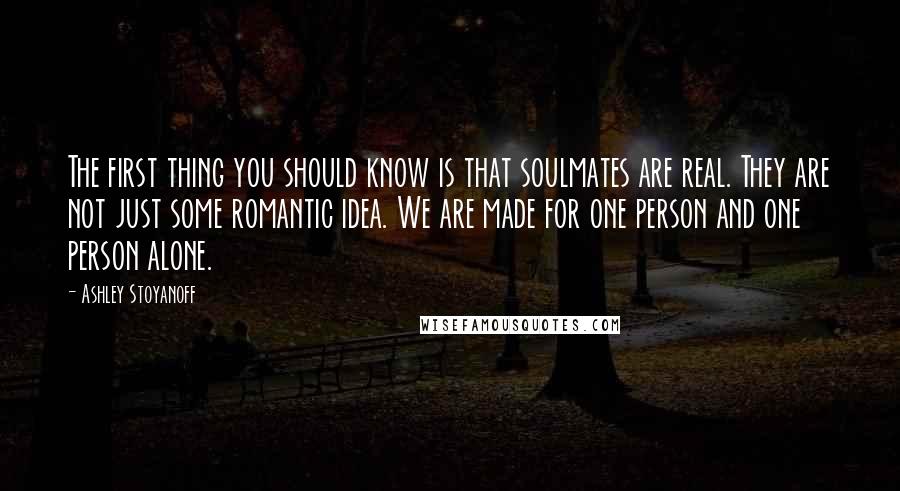 Ashley Stoyanoff Quotes: The first thing you should know is that soulmates are real. They are not just some romantic idea. We are made for one person and one person alone.