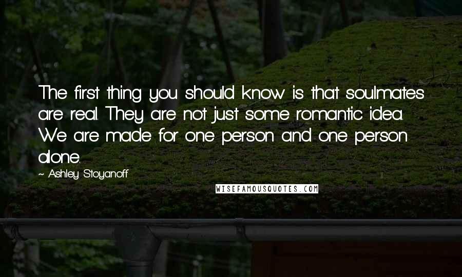 Ashley Stoyanoff Quotes: The first thing you should know is that soulmates are real. They are not just some romantic idea. We are made for one person and one person alone.