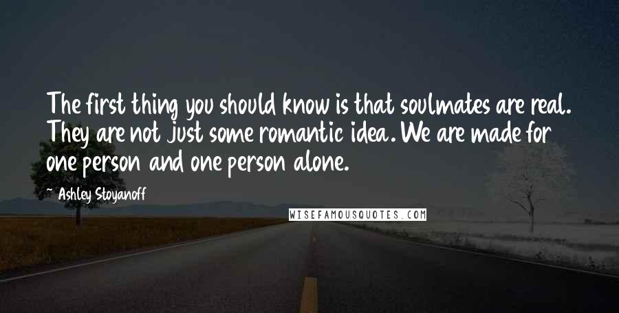 Ashley Stoyanoff Quotes: The first thing you should know is that soulmates are real. They are not just some romantic idea. We are made for one person and one person alone.