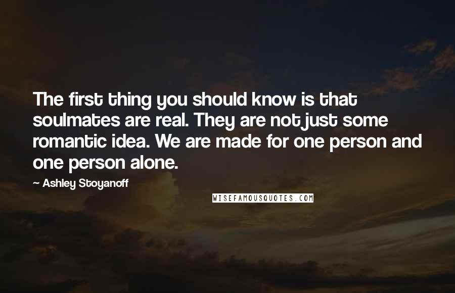 Ashley Stoyanoff Quotes: The first thing you should know is that soulmates are real. They are not just some romantic idea. We are made for one person and one person alone.