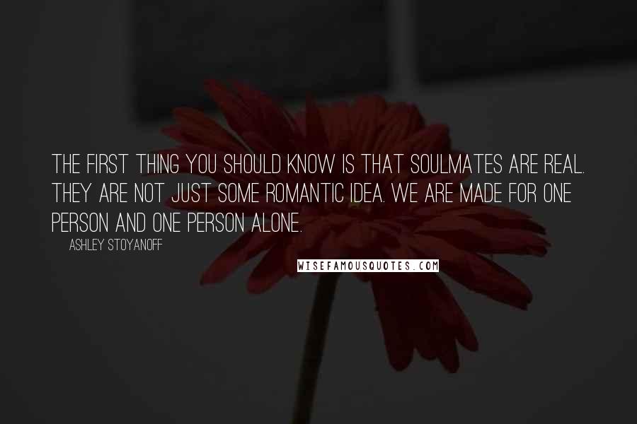 Ashley Stoyanoff Quotes: The first thing you should know is that soulmates are real. They are not just some romantic idea. We are made for one person and one person alone.