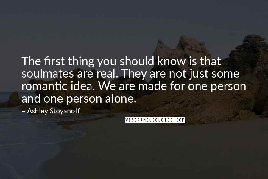 Ashley Stoyanoff Quotes: The first thing you should know is that soulmates are real. They are not just some romantic idea. We are made for one person and one person alone.