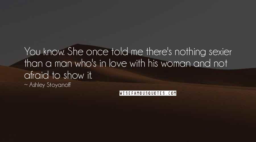 Ashley Stoyanoff Quotes: You know. She once told me there's nothing sexier than a man who's in love with his woman and not afraid to show it.