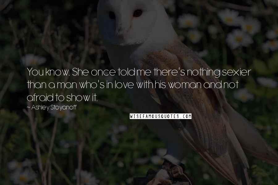 Ashley Stoyanoff Quotes: You know. She once told me there's nothing sexier than a man who's in love with his woman and not afraid to show it.