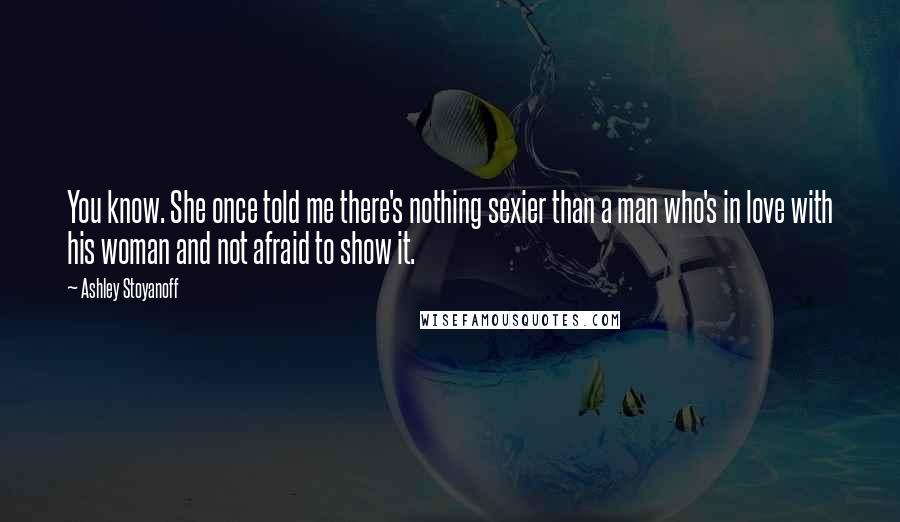 Ashley Stoyanoff Quotes: You know. She once told me there's nothing sexier than a man who's in love with his woman and not afraid to show it.