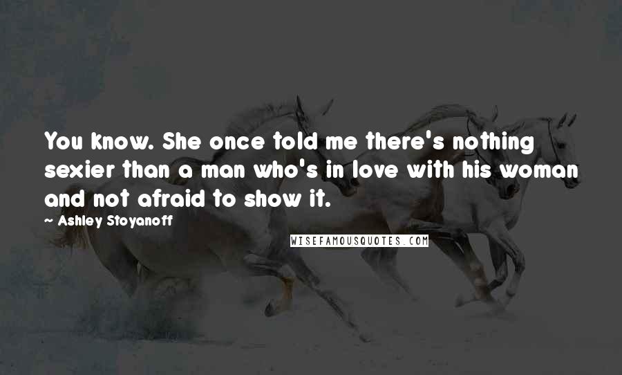 Ashley Stoyanoff Quotes: You know. She once told me there's nothing sexier than a man who's in love with his woman and not afraid to show it.