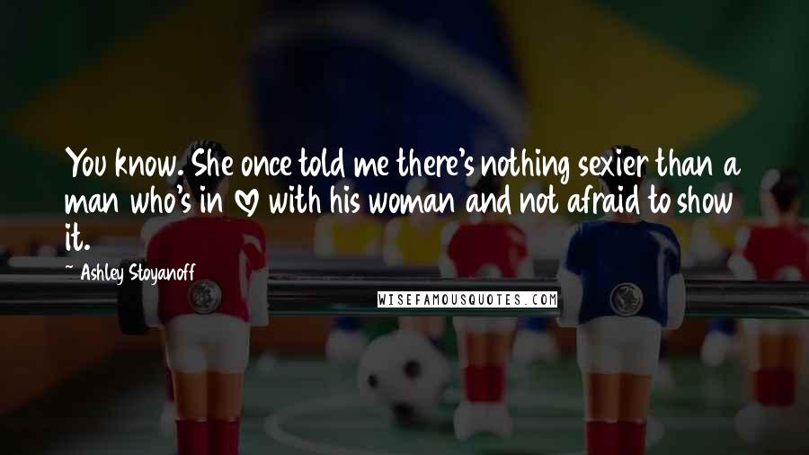 Ashley Stoyanoff Quotes: You know. She once told me there's nothing sexier than a man who's in love with his woman and not afraid to show it.