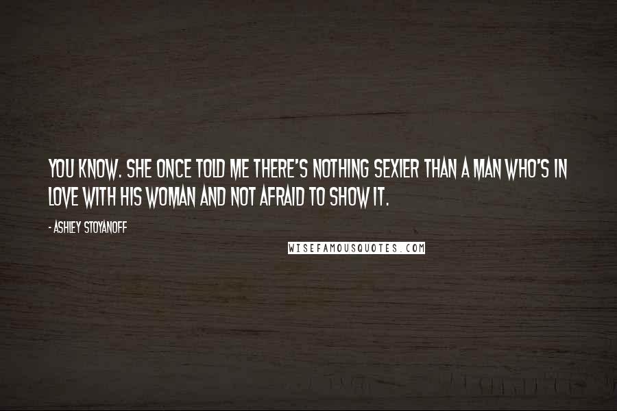 Ashley Stoyanoff Quotes: You know. She once told me there's nothing sexier than a man who's in love with his woman and not afraid to show it.