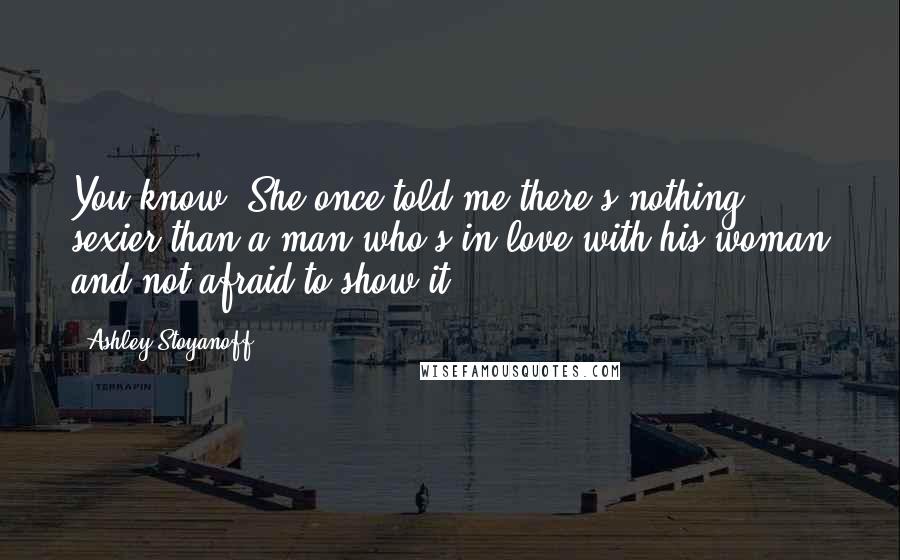 Ashley Stoyanoff Quotes: You know. She once told me there's nothing sexier than a man who's in love with his woman and not afraid to show it.