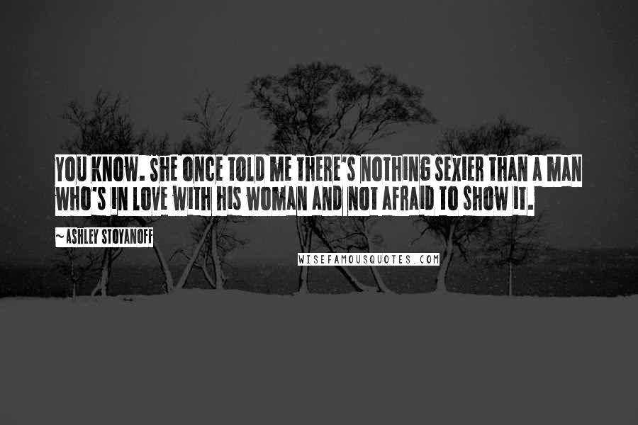 Ashley Stoyanoff Quotes: You know. She once told me there's nothing sexier than a man who's in love with his woman and not afraid to show it.