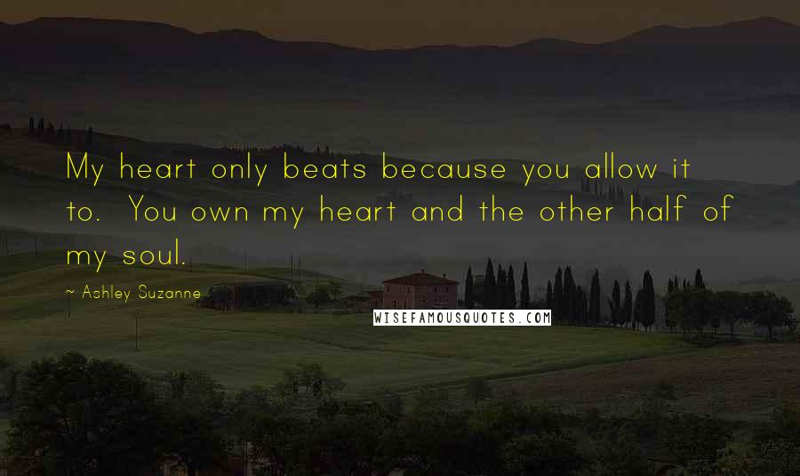 Ashley Suzanne Quotes: My heart only beats because you allow it to.  You own my heart and the other half of my soul.