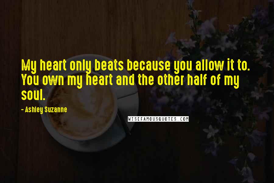 Ashley Suzanne Quotes: My heart only beats because you allow it to.  You own my heart and the other half of my soul.