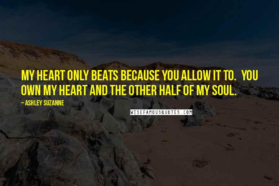 Ashley Suzanne Quotes: My heart only beats because you allow it to.  You own my heart and the other half of my soul.