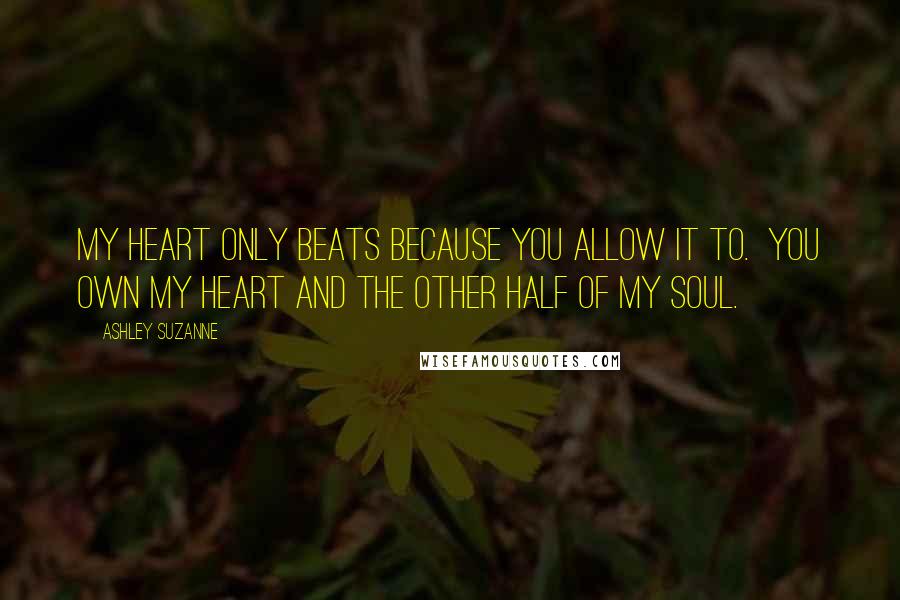 Ashley Suzanne Quotes: My heart only beats because you allow it to.  You own my heart and the other half of my soul.