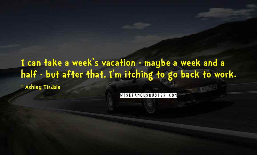 Ashley Tisdale Quotes: I can take a week's vacation - maybe a week and a half - but after that, I'm itching to go back to work.