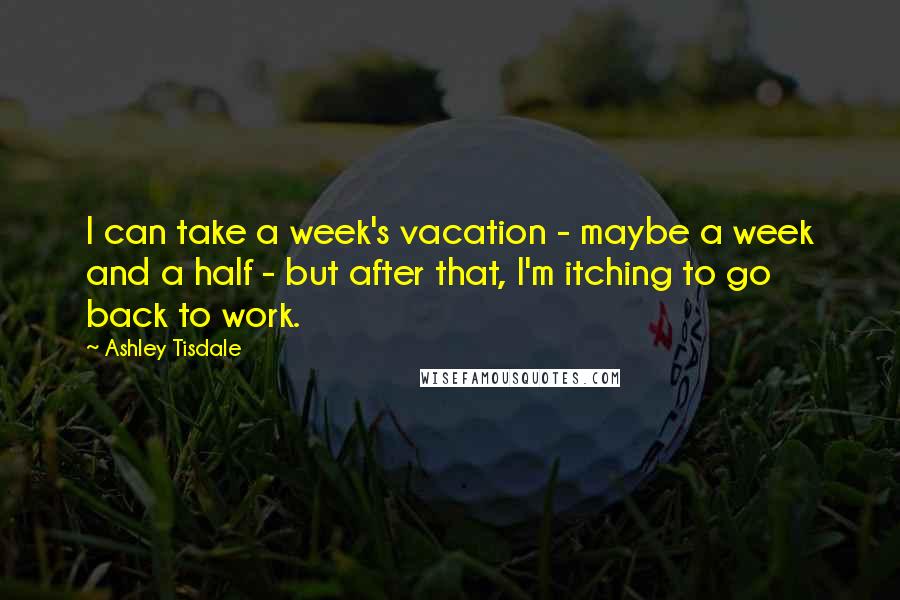 Ashley Tisdale Quotes: I can take a week's vacation - maybe a week and a half - but after that, I'm itching to go back to work.