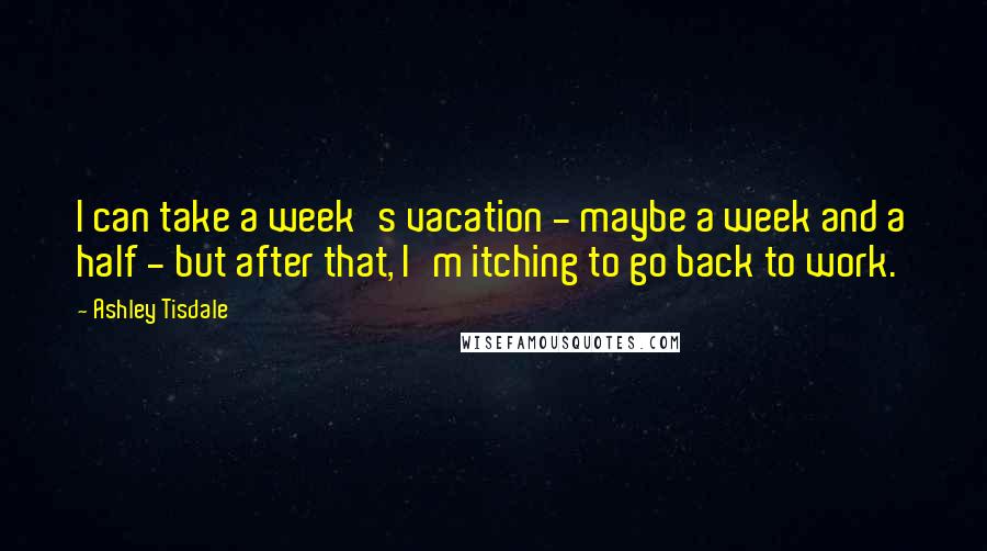 Ashley Tisdale Quotes: I can take a week's vacation - maybe a week and a half - but after that, I'm itching to go back to work.